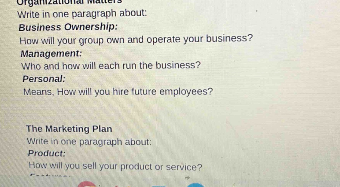 organizational matters\nwrite in one paragraph about:\nbusiness ownership:\nhow will your group own and operate your business?\nmanagement:\nwho and how will each run the business?\npersonal:\nmeans, how will you hire future employees?\n\nthe marketing plan\nwrite in one paragraph about:\nproduct:\nhow will you sell your product or service?