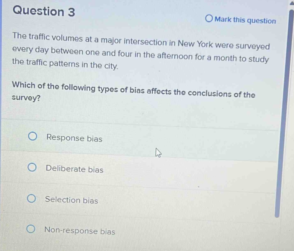 question 3\nmark this question\nthe traffic volumes at a major intersection in new york were surveyed every day between one and four in the afternoon for a month to study the traffic patterns in the city.\nwhich of the following types of bias affects the conclusions of the survey?\nresponse bias\ndeliberate bias\nselection bias\nnon - response bias