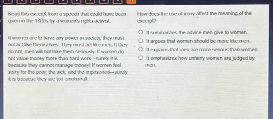 read this excerpt from a speech that could have been given in the 1800s by a womens rights activist. if women are to have any power in society, they must not act like themselves. they must act like men. if they do not, men will not take them seriously. if women do not value money more than hard work—surely it is because they cannot manage money! if women feel sorry for the poor, the sick, and the imprisoned—surely it is because they are too emotional! how does the use of irony affect the meaning of the excerpt? o it summarizes the advice men give to women. o it argues that women should be more like men. o it explains that men are more serious than women. o it emphasizes how unfairly women are judged by men.