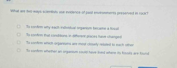 what are two ways scientists use evidence of past environments preserved in rock?\nto confirm why each individual organism became a fossil\nto confirm that conditions in different places have changed\nto confirm which organisms are most closely related to each other\nto confirm whether an organism could have lived where its fossils are found