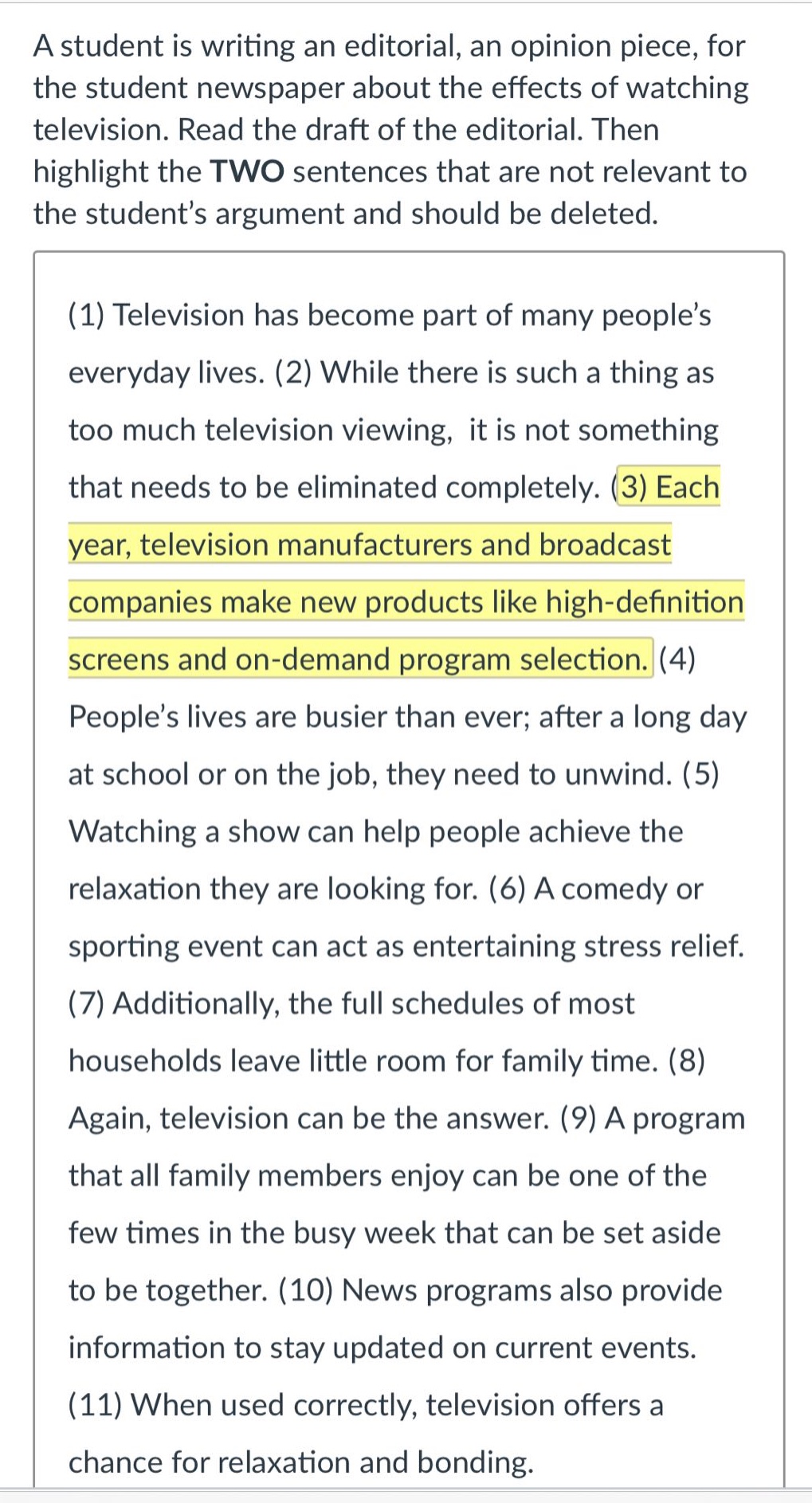 a student is writing an editorial, an opinion piece, for the student newspaper about the effects of watching television. read the draft of the editorial. then highlight the two sentences that are not relevant to the student’s argument and should be deleted. (1) television has become part of many people’s everyday lives. (2) while there is such a thing as too much television viewing, it is not something that needs to be eliminated completely. (3) each year, television manufacturers and broadcast companies make new products like high - definition screens and on - demand program selection. (4) people’s lives are busier than ever; after a long day at school or on the job, they need to unwind. (5) watching a show can help people achieve the relaxation they are looking for. (6) a comedy or sporting event can act as entertaining stress relief. (7) additionally, the full schedules of most households leave little room for family time. (8) again, television can be the answer. (9) a program that all family members enjoy can be one of the few times in the busy week that can be set aside to be together. (10) news programs also provide information to stay updated on current events. (11) when used correctly, television offers a chance for relaxation and bonding.