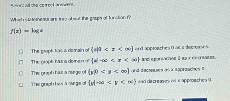 select all the correct answers. which statements are true about the graph of function f? f(x)=log x the graph has a domain of {x|0 < x < ∞} and approaches 0 as x decreases. the graph has a domain of {x|-∞ < x < ∞} and approaches 0 as x decreases. the graph has a range of {y|0 < y < ∞} and decreases as x approaches 0. the graph has a range of {y|-∞ < y < ∞} and decreases as x approaches 0.