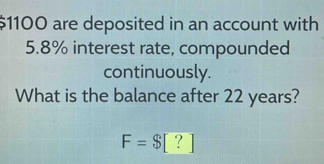 $1100 are deposited in an account with 5.8% interest rate, compounded continuously. what is the balance after 22 years? f = $?