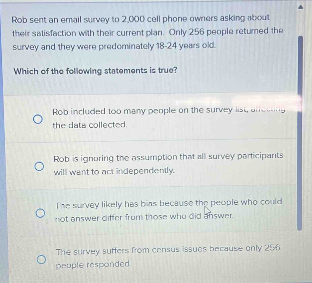 rob sent an email survey to 2,000 cell phone owners asking about their satisfaction with their current plan. only 256 people returned the survey and they were predominately 18 - 24 years old. which of the following statements is true? rob included too many people on the survey list, affecting the data collected. rob is ignoring the assumption that all survey participants will want to act independently. the survey likely has bias because the people who could not answer differ from those who did answer. the survey suffers from census issues because only 256 people responded.