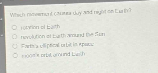 which movement causes day and night on earth?\nrotation of earth\nrevolution of earth around the sun\nearth’s elliptical orbit in space\nmoon’s orbit around earth