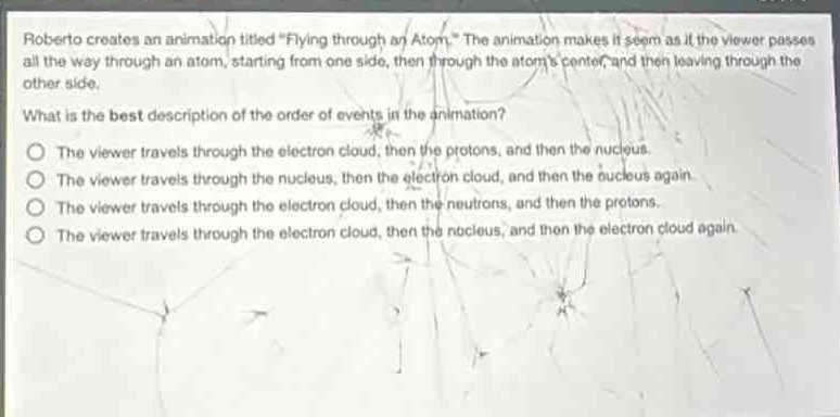 roberto creates an animation titled \flying through an atom.\ the animation makes it seem as if the viewer passes all the way through an atom, starting from one side, then through the atoms center, and then leaving through the other side.\nwhat is the best description of the order of events in the animation?\nthe viewer travels through the electron cloud, then the protons, and then the nucleus.\nthe viewer travels through the nucleus, then the electron cloud, and then the nucleus again.\nthe viewer travels through the electron cloud, then the neutrons, and then the protons.\nthe viewer travels through the electron cloud, then the nucleus, and then the electron cloud again.