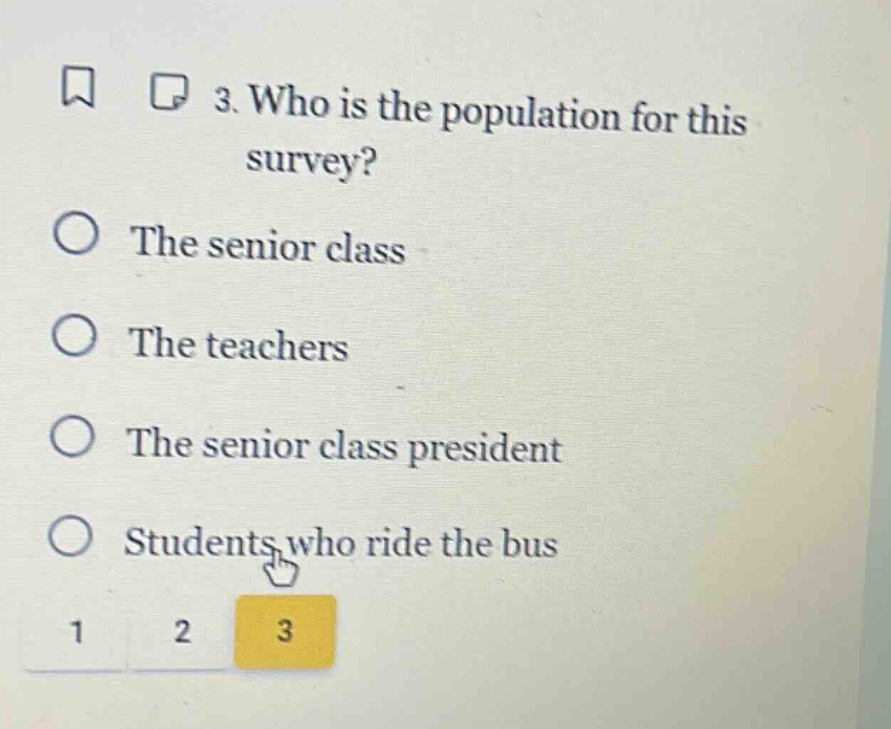 3. who is the population for this survey?\nthe senior class\nthe teachers\nthe senior class president\nstudents who ride the bus
