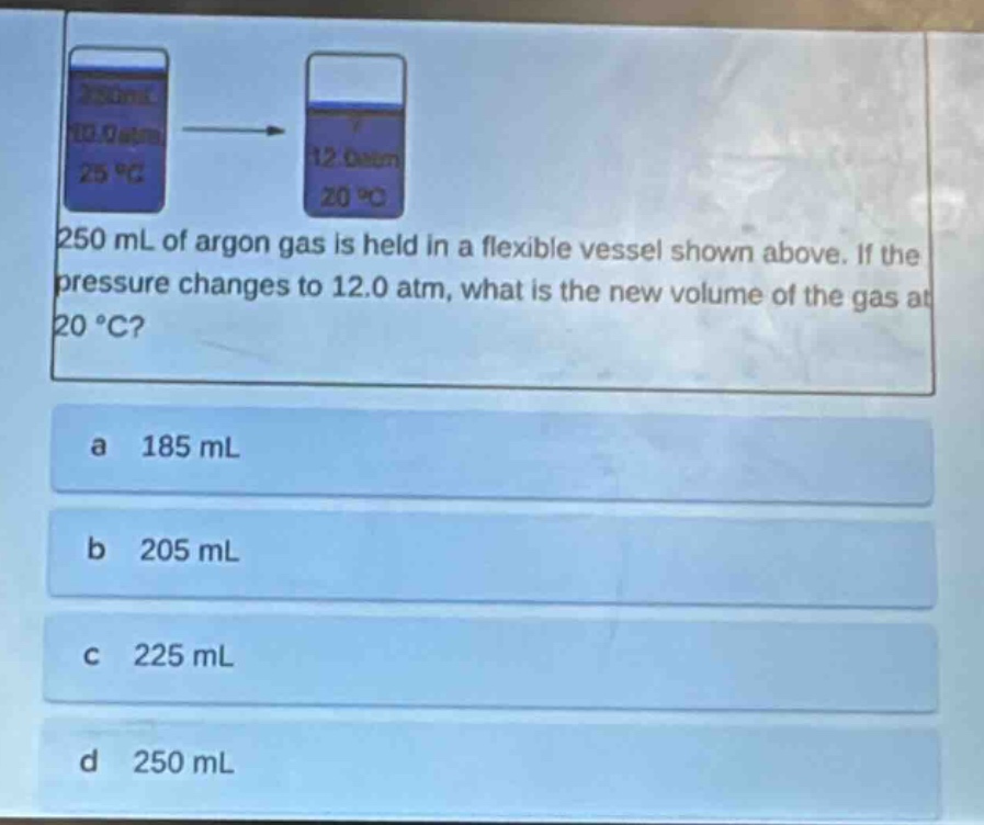 250 ml of argon gas is held in a flexible vessel shown above. if the pressure changes to 12.0 atm, what is the new volume of the gas at 20 °c?\na 185 ml\nb 205 ml\nc 225 ml\nd 250 ml