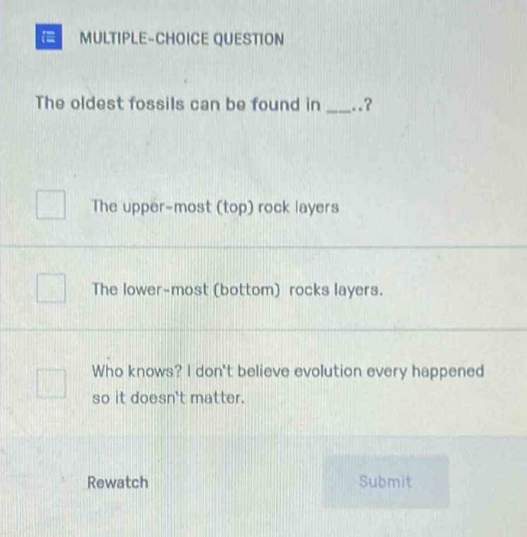 multiple - choice question\nthe oldest fossils can be found in _..?\nthe upper - most (top) rock layers\nthe lower - most (bottom) rocks layers.\nwho knows? i dont believe evolution every happened so it doesnt matter.\nrewatch\nsubmit