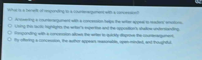 what is a benefit of responding to a counter - argument with a concession?\nanswering a counter - argument with a concession helps the writer appeal to readers emotions.\nusing this tactic highlights the writers expertise and the oppositions shallow understanding.\nresponding with a concession allows the writer to quickly disprove the counter - argument.\nby offering a concession, the author appears reasonable, open - minded, and thoughtful.
