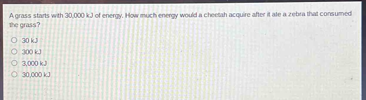 a grass starts with 30,000 kj of energy. how much energy would a cheetah acquire after it ate a zebra that consumed the grass?\no 30 kj\no 300 kj\no 3,000 kj\no 30,000 kj
