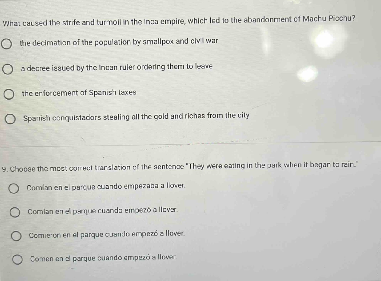 what caused the strife and turmoil in the inca empire, which led to the abandonment of machu picchu?\nthe decimation of the population by smallpox and civil war\na decree issued by the incan ruler ordering them to leave\nthe enforcement of spanish taxes\nspanish conquistadors stealing all the gold and riches from the city\n\n9. choose the most correct translation of the sentence \they were eating in the park when it began to rain.\\ncomían en el parque cuando empezaba a llover.\ncomían en el parque cuando empezó a llover.\ncomieron en el parque cuando empezó a llover.\ncomen en el parque cuando empezó a llover.
