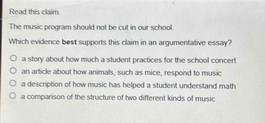 read this claim. the music program should not be cut in our school. which evidence best supports this claim in an argumentative essay? o a story about how much a student practices for the school concert o an article about how animals, such as mice, respond to music o a description of how music has helped a student understand math o a comparison of the structure of two different kinds of music