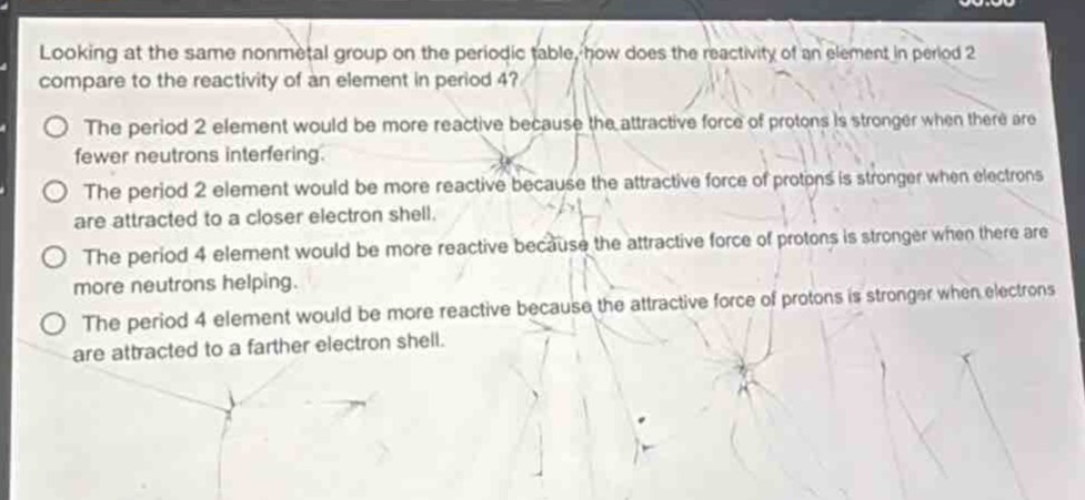 looking at the same nonmetal group on the periodic table, how does the reactivity of an element in period 2 compare to the reactivity of an element in period 4?\no the period 2 element would be more reactive because the attractive force of protons is stronger when there are fewer neutrons interfering.\no the period 2 element would be more reactive because the attractive force of protons is stronger when electrons are attracted to a closer electron shell.\no the period 4 element would be more reactive because the attractive force of protons is stronger when there are more neutrons helping.\no the period 4 element would be more reactive because the attractive force of protons is stronger when electrons are attracted to a farther electron shell.