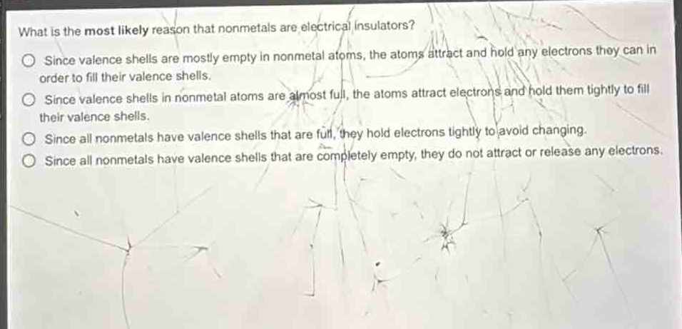 what is the most likely reason that nonmetals are electrical insulators?\no since valence shells are mostly empty in nonmetal atoms, the atoms attract and hold any electrons they can in order to fill their valence shells.\no since valence shells in nonmetal atoms are almost full, the atoms attract electrons and hold them tightly to fill their valence shells.\no since all nonmetals have valence shells that are full, they hold electrons tightly to avoid changing.\no since all nonmetals have valence shells that are completely empty, they do not attract or release any electrons.