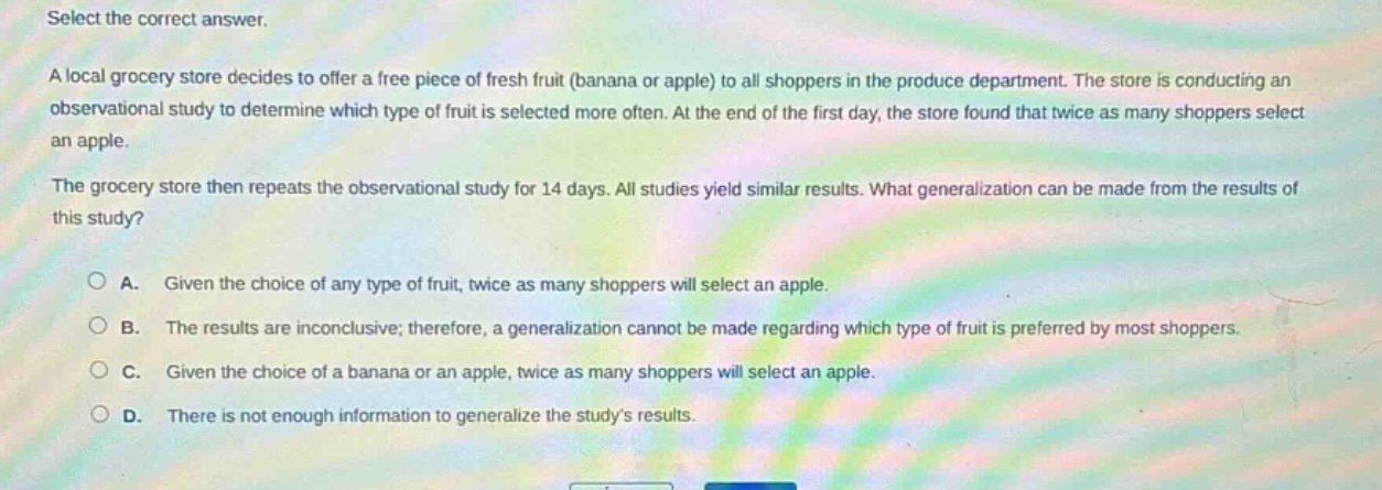 select the correct answer.\na local grocery store decides to offer a free piece of fresh fruit (banana or apple) to all shoppers in the produce department. the store is conducting an observational study to determine which type of fruit is selected more often. at the end of the first day, the store found that twice as many shoppers select an apple.\nthe grocery store then repeats the observational study for 14 days. all studies yield similar results. what generalization can be made from the results of this study?\n\na. given the choice of any type of fruit, twice as many shoppers will select an apple.\nb. the results are inconclusive; therefore, a generalization cannot be made regarding which type of fruit is preferred by most shoppers.\nc. given the choice of a banana or an apple, twice as many shoppers will select an apple.\nd. there is not enough information to generalize the studys results.