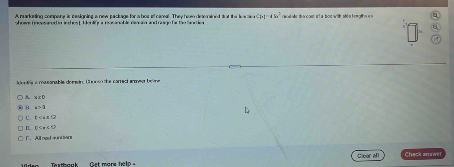 a marketing company is designing a new package for a box of cereal. they have determined that the function $c(x)=4.5x^{2}$ models the cost of a box with side lengths as shown (measured in inches). identify a reasonable domain and range for the function. identify a reasonable domain. choose the correct answer below. a. $xgeq0$ b. $x > 0$ c. $0 < xleq12$ d. $0leq xleq12$ e. all real numbers