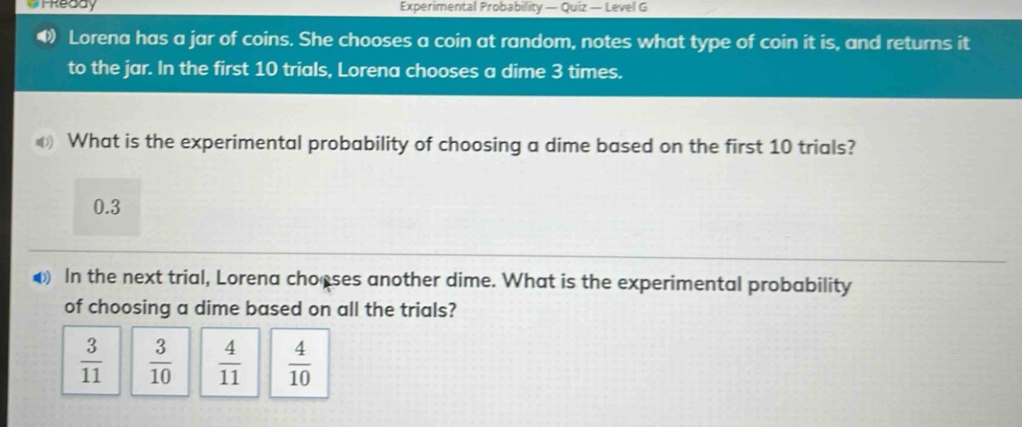 lorena has a jar of coins. she chooses a coin at random, notes what type of coin it is, and returns it to the jar. in the first 10 trials, lorena chooses a dime 3 times.\nwhat is the experimental probability of choosing a dime based on the first 10 trials?\n0.3\nin the next trial, lorena chooses another dime. what is the experimental probability of choosing a dime based on all the trials?\n$\frac{3}{11}$ $\frac{3}{10}$ $\frac{4}{11}$ $\frac{4}{10}$