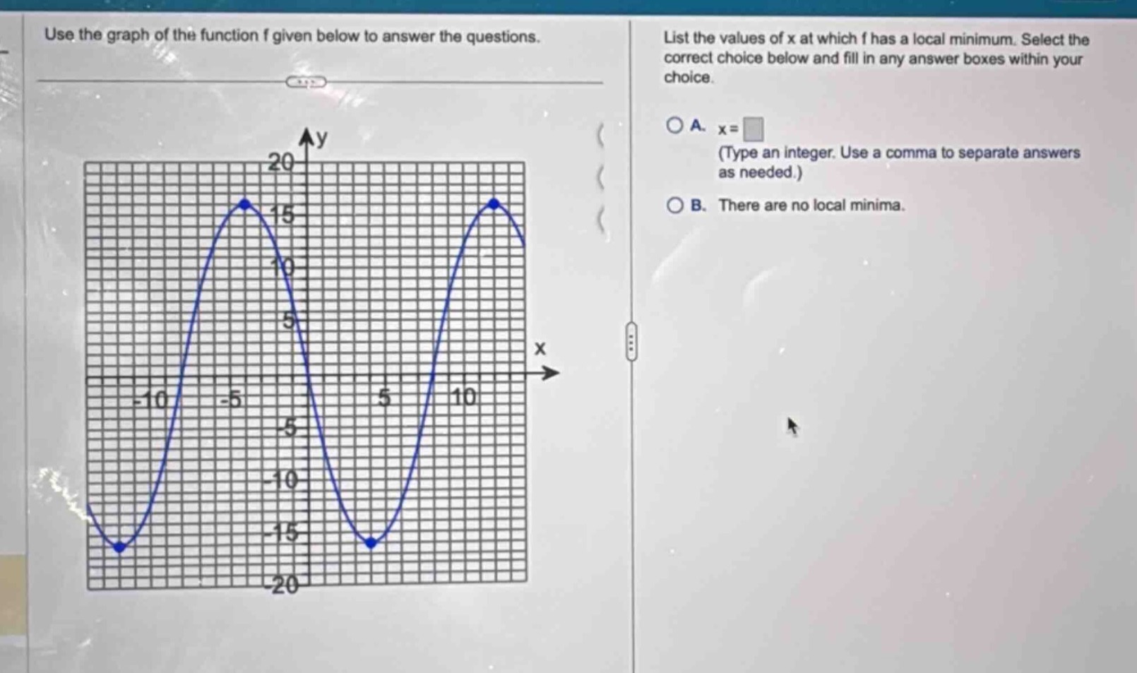 use the graph of the function f given below to answer the questions. list the values of x at which f has a local minimum. select the correct choice below and fill in any answer boxes within your choice. a. x = (type an integer. use a comma to separate answers as needed.) b. there are no local minima.