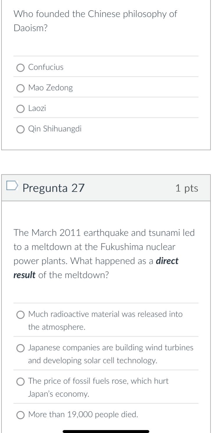 who founded the chinese philosophy of daoism?\nconfucius\nmao zedong\nlaozi\nqin shihuangdi\npregunta 27 1 pts\nthe march 2011 earthquake and tsunami led to a meltdown at the fukushima nuclear power plants. what happened as a direct result of the meltdown?\nmuch radioactive material was released into the atmosphere.\njapanese companies are building wind turbines and developing solar cell technology.\nthe price of fossil fuels rose, which hurt japans economy.\nmore than 19,000 people died.