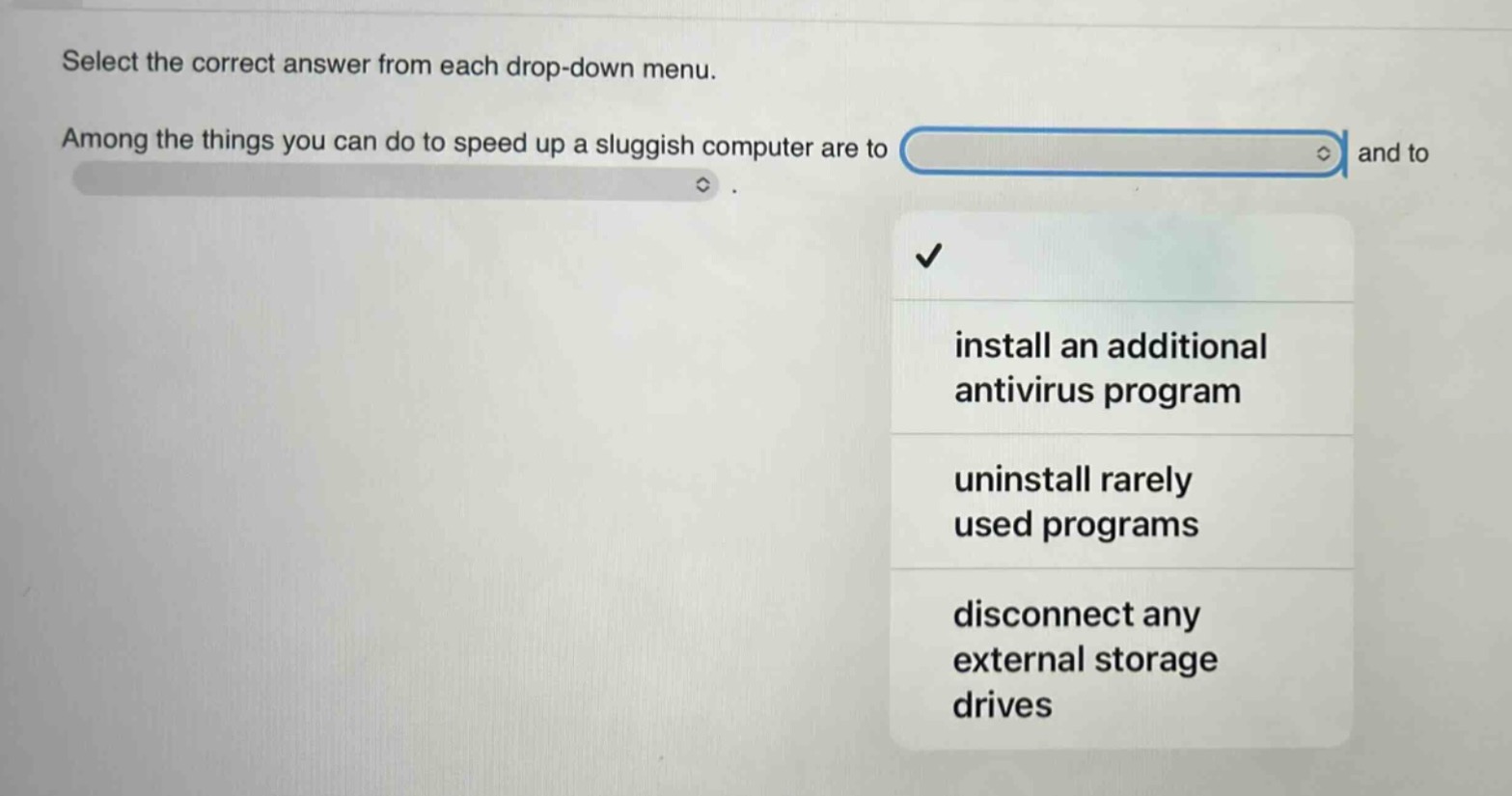 select the correct answer from each drop - down menu. among the things you can do to speed up a sluggish computer are to and to install an additional antivirus program uninstall rarely used programs disconnect any external storage drives