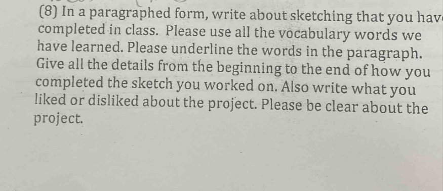 (8) in a paragraphed form, write about sketching that you have completed in class. please use all the vocabulary words we have learned. please underline the words in the paragraph. give all the details from the beginning to the end of how you completed the sketch you worked on. also write what you liked or disliked about the project. please be clear about the project.
