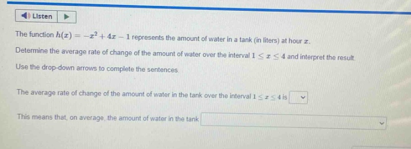 the function $h(x)=-x^{2}+4x - 1$ represents the amount of water in a tank (in liters) at hour $x$. determine the average rate of change of the amount of water over the interval $1leq xleq4$ and interpret the result. use the drop - down arrows to complete the sentences. the average rate of change of the amount of water in the tank over the interval $1leq xleq4$ is. this means that, on average, the amount of water in the tank