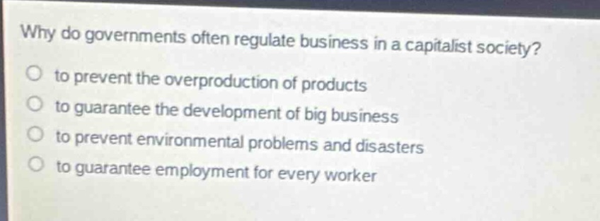 why do governments often regulate business in a capitalist society?\no to prevent the overproduction of products\no to guarantee the development of big business\no to prevent environmental problems and disasters\no to guarantee employment for every worker