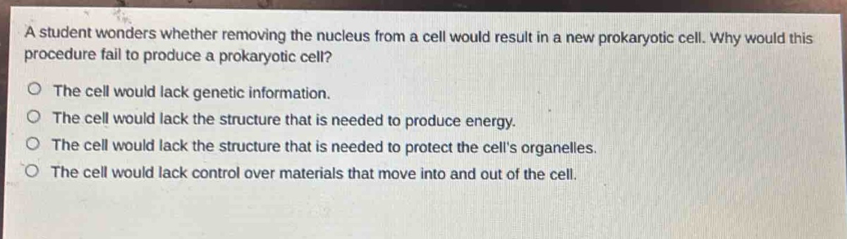 a student wonders whether removing the nucleus from a cell would result in a new prokaryotic cell. why would this procedure fail to produce a prokaryotic cell?\no the cell would lack genetic information.\no the cell would lack the structure that is needed to produce energy.\no the cell would lack the structure that is needed to protect the cells organelles.\no the cell would lack control over materials that move into and out of the cell.
