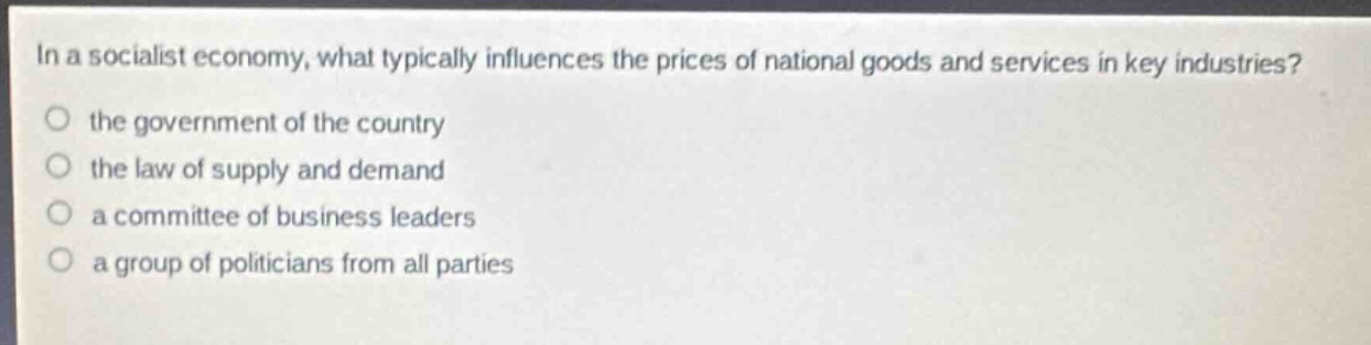 in a socialist economy, what typically influences the prices of national goods and services in key industries?\no the government of the country\no the law of supply and demand\no a committee of business leaders\no a group of politicians from all parties