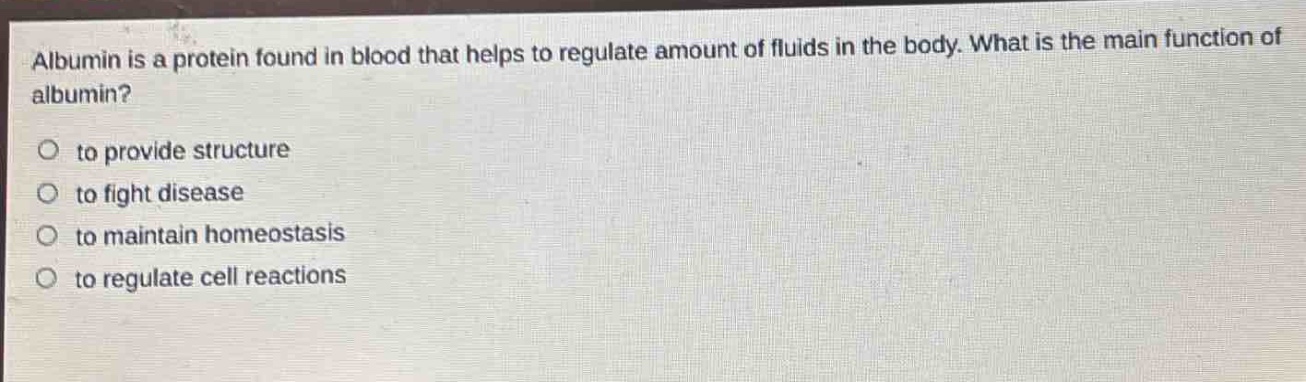 albumin is a protein found in blood that helps to regulate amount of fluids in the body. what is the main function of albumin?\no to provide structure\no to fight disease\no to maintain homeostasis\no to regulate cell reactions