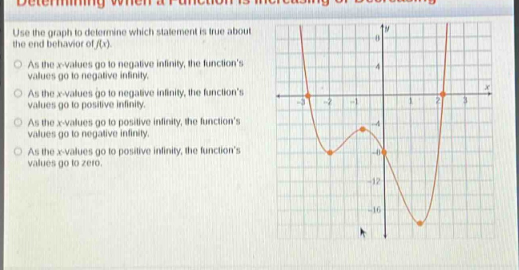 determining when a function is increasing or decreasing\nuse the graph to determine which statement is true about the end - behavior of f(x).\nas the x - values go to negative infinity, the function’s values go to negative infinity.\nas the x - values go to negative infinity, the function’s values go to positive infinity.\nas the x - values go to positive infinity, the function’s values go to negative infinity.\nas the x - values go to positive infinity, the function’s values go to zero.