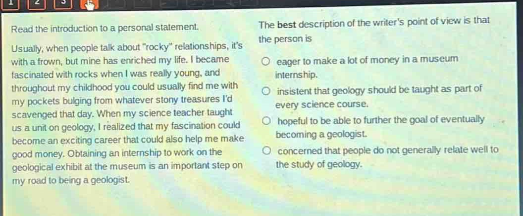 read the introduction to a personal statement. usually, when people talk about “rocky” relationships, it’s with a frown, but mine has enriched my life. i became fascinated with rocks when i was really young, and throughout my childhood you could usually find me with my pockets bulging from whatever stony treasures i’d scavenged that day. when my science teacher taught us a unit on geology, i realized that my fascination could become an exciting career that could also help me make good money. obtaining an internship to work on the geological exhibit at the museum is an important step on my road to being a geologist. the best description of the writer’s point of view is that the person is eager to make a lot of money in a museum internship. insistent that geology should be taught as part of every science course. hopeful to be able to further the goal of eventually becoming a geologist. concerned that people do not generally relate well to the study of geology.