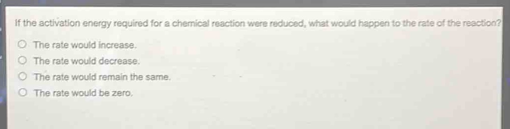 if the activation energy required for a chemical reaction were reduced, what would happen to the rate of the reaction?\no the rate would increase.\no the rate would decrease.\no the rate would remain the same.\no the rate would be zero.