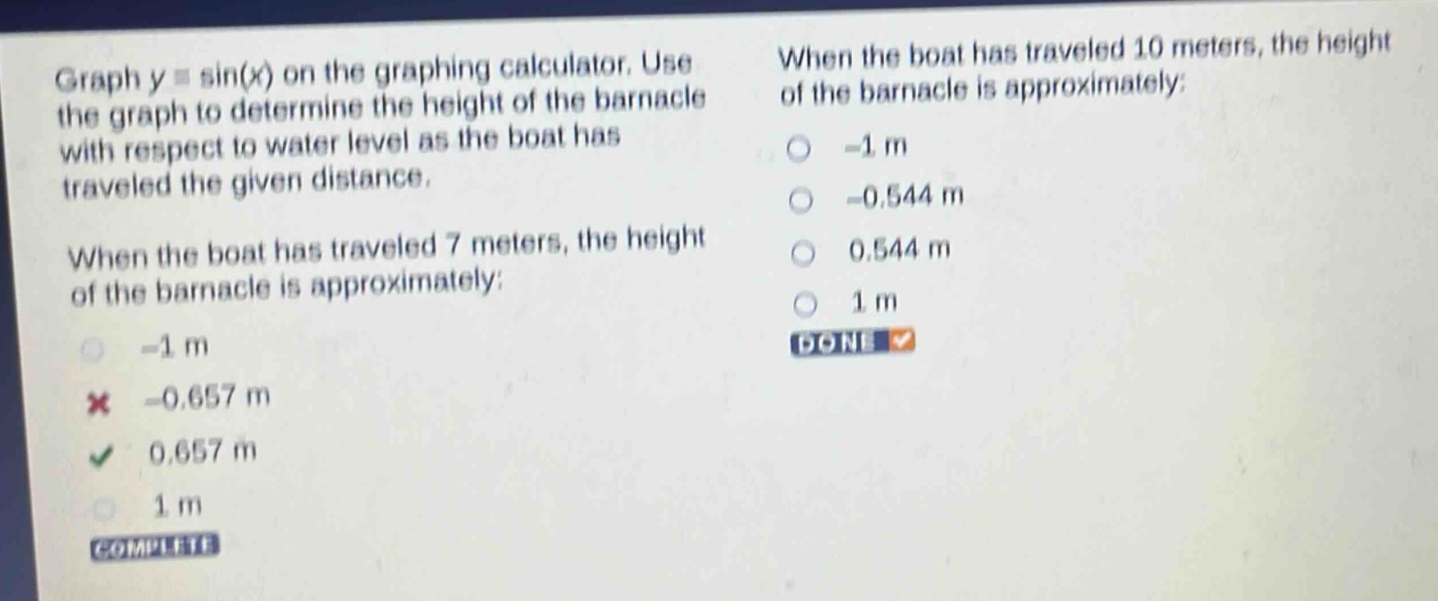 graph y = sin(x) on the graphing calculator. use the graph to determine the height of the barnacle with respect to water level as the boat has traveled the given distance. when the boat has traveled 7 meters, the height of the barnacle is approximately: -1 m -0.657 m 0.657 m 1 m when the boat has traveled 10 meters, the height of the barnacle is approximately: -1 m -0.544 m 0.544 m 1 m