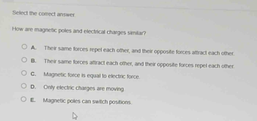 select the correct answer.\nhow are magnetic poles and electrical charges similar?\na. their same forces repel each other, and their opposite forces attract each other.\nb. their same forces attract each other, and their opposite forces repel each other.\nc. magnetic force is equal to electric force.\nd. only electric charges are moving.\ne. magnetic poles can switch positions.