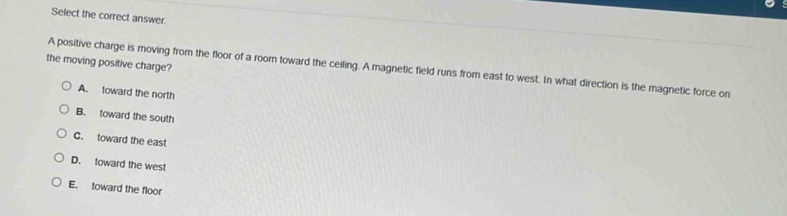 select the correct answer.\na positive charge is moving from the floor of a room toward the ceiling. a magnetic field runs from east to west. in what direction is the magnetic force on the moving positive charge?\na. toward the north\nb. toward the south\nc. toward the east\nd. toward the west\ne. toward the floor