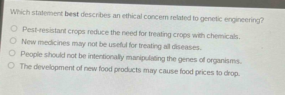 which statement best describes an ethical concern related to genetic engineering?\npest - resistant crops reduce the need for treating crops with chemicals.\nnew medicines may not be useful for treating all diseases.\npeople should not be intentionally manipulating the genes of organisms.\nthe development of new food products may cause food prices to drop.