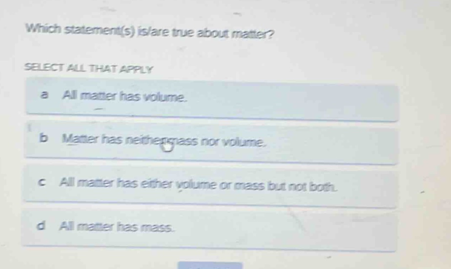 which statement(s) is/are true about matter? select all that apply a all matter has volume. b matter has neither mass nor volume. c all matter has either volume or mass but not both. d all matter has mass.