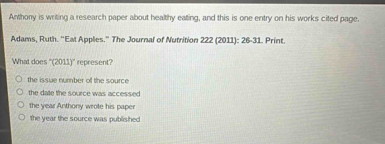 anthony is writing a research paper about healthy eating, and this is one entry on his works cited page. adams, ruth. “eat apples.” the journal of nutrition 222 (2011): 26 - 31. print. what does “(2011)” represent? the issue number of the source the date the source was accessed the year anthony wrote his paper the year the source was published