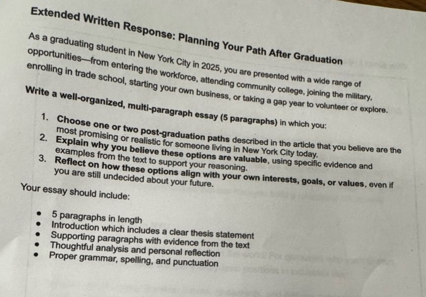 extended written response: planning your path after graduation\nas a graduating student in new york city in 2025, you are presented with a wide range of opportunities—from entering the workforce, attending community college, joining the military, enrolling in trade school, starting your own business, or taking a gap year to volunteer or explore.\nwrite a well - organized, multi - paragraph essay (5 paragraphs) in which you:\n1. choose one or two post - graduation paths described in the article that you believe are the most promising or realistic for someone living in new york city today.\n2. explain why you believe these options are valuable, using specific evidence and examples from the text to support your reasoning.\n3. reflect on how these options align with your own interests, goals, or values, even if you are still undecided about your future.\nyour essay should include:\n- 5 paragraphs in length\n- introduction which includes a clear thesis statement\n- supporting paragraphs with evidence from the text\n- thoughtful analysis and personal reflection\n- proper grammar, spelling, and punctuation