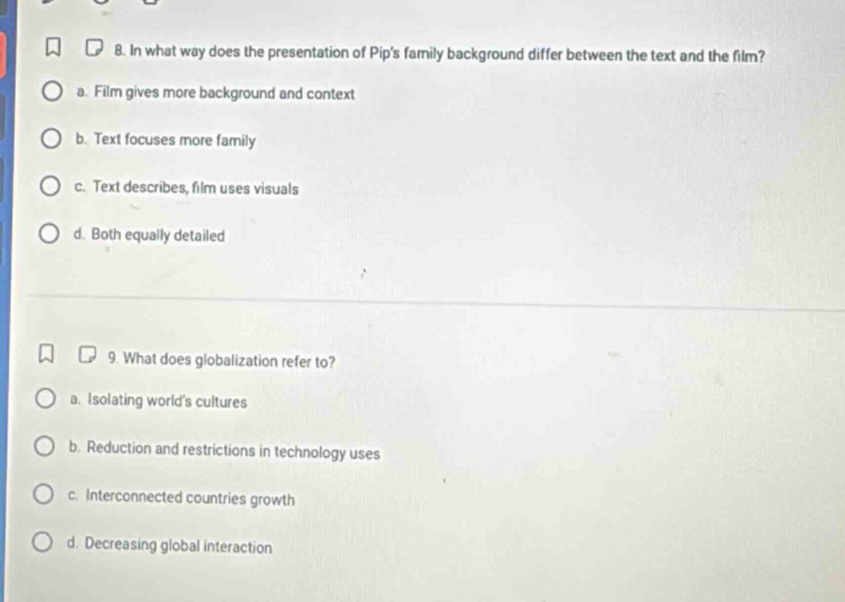 8. in what way does the presentation of pips family background differ between the text and the film?\n a. film gives more background and context\n b. text focuses more family\n c. text describes, film uses visuals\n d. both equally detailed\n\n9. what does globalization refer to?\n a. isolating worlds cultures\n b. reduction and restrictions in technology uses\n c. interconnected countries growth\n d. decreasing global interaction