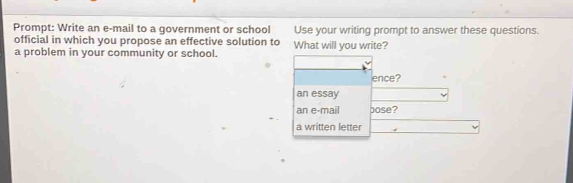 prompt: write an e - mail to a government or school official in which you propose an effective solution to a problem in your community or school. use your writing prompt to answer these questions. what will you write? an essay an e - mail a written letter