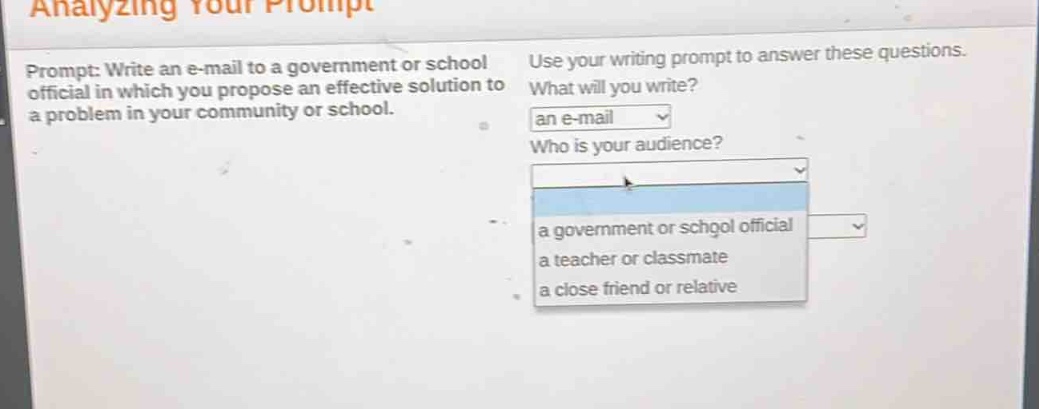 prompt: write an e - mail to a government or school official in which you propose an effective solution to a problem in your community or school. use your writing prompt to answer these questions. what will you write? an e - mail who is your audience? a government or school official a teacher or classmate a close friend or relative