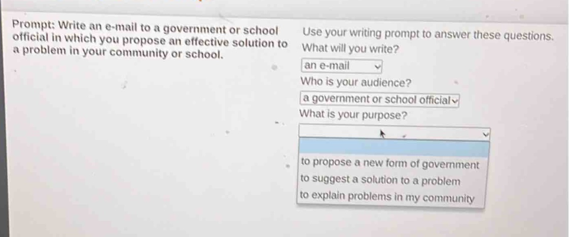 prompt: write an e - mail to a government or school official in which you propose an effective solution to a problem in your community or school. use your writing prompt to answer these questions. what will you write? an e - mail who is your audience? a government or school official what is your purpose? to propose a new form of government to suggest a solution to a problem to explain problems in my community