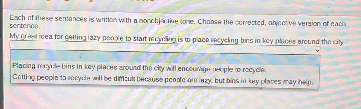each of these sentences is written with a nonobjective tone. choose the corrected, objective version of each sentence. my great idea for getting lazy people to start recycling is to place recycling bins in key places around the city. placing recycle bins in key places around the city will encourage people to recycle. getting people to recycle will be difficult because people are lazy, but bins in key places may help.