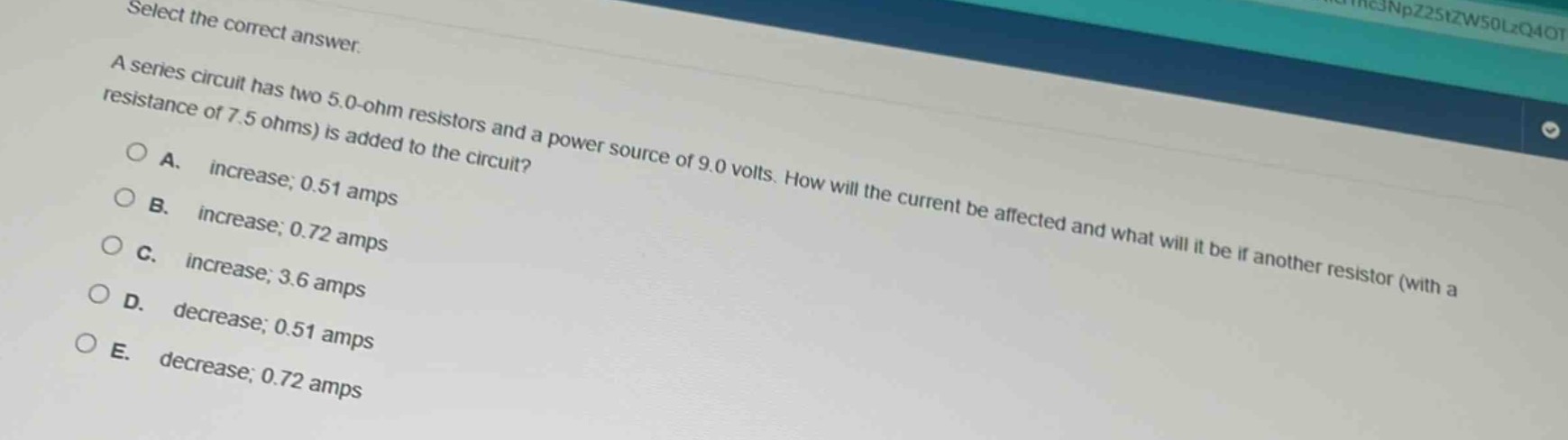 select the correct answer.\na series circuit has two 5.0 - ohm resistors and a power source of 9.0 volts. how will the current be affected and what will it be if another resistor (with a resistance of 7.5 ohms) is added to the circuit?\na. increase; 0.51 amps\nb. increase; 0.72 amps\nc. increase; 3.6 amps\nd. decrease; 0.51 amps\ne. decrease; 0.72 amps