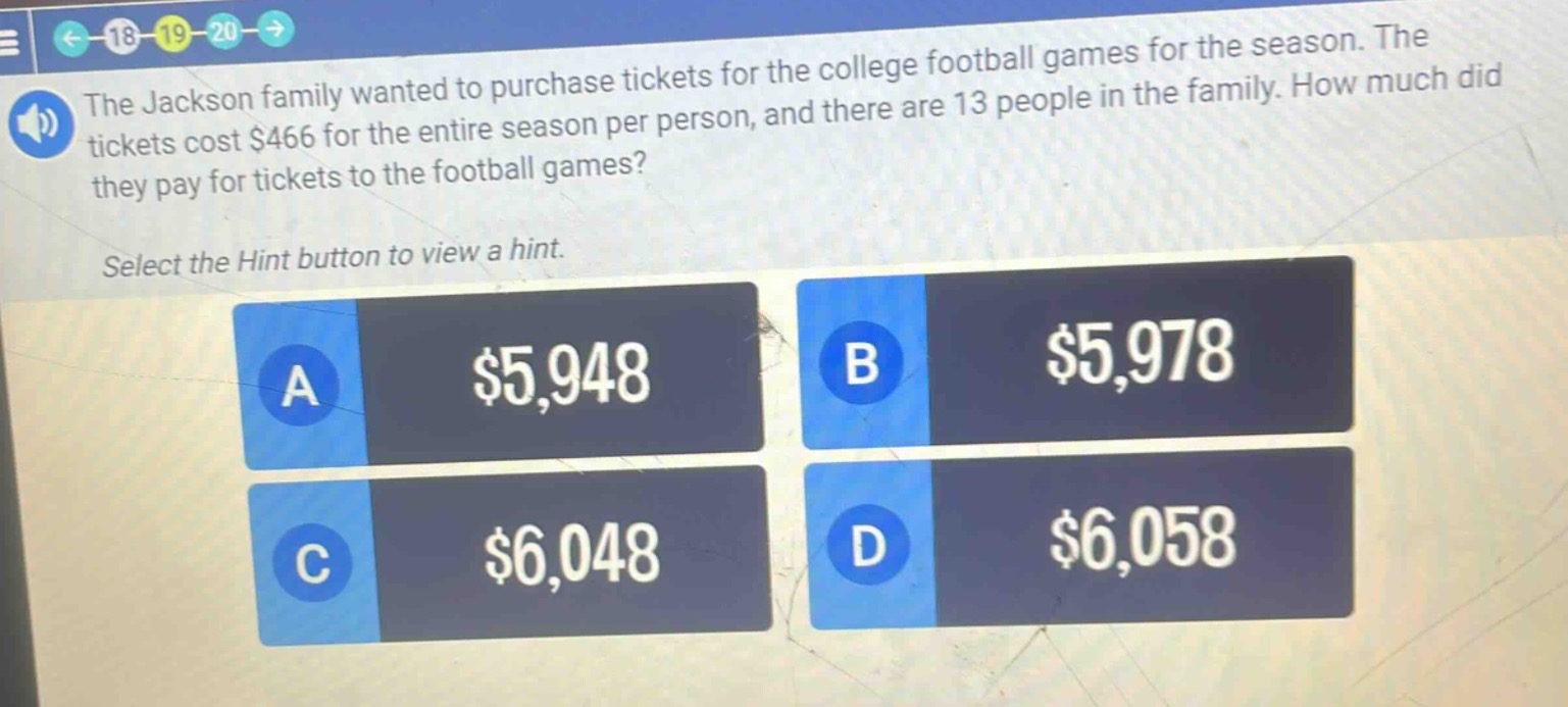 the jackson family wanted to purchase tickets for the college football games for the season. the tickets cost $466 for the entire season per person, and there are 13 people in the family. how much did they pay for tickets to the football games? select the hint button to view a hint. a $5,948 b $5,978 c $6,048 d $6,058