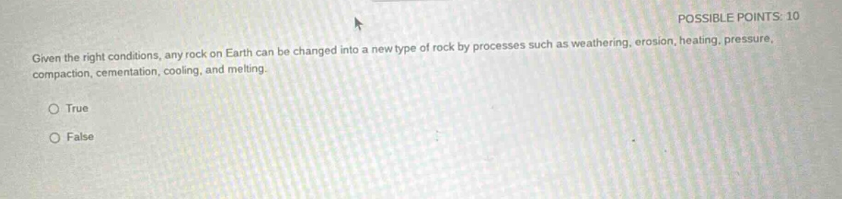 possible points: 10\ngiven the right conditions, any rock on earth can be changed into a new type of rock by processes such as weathering, erosion, heating, pressure, compaction, cementation, cooling, and melting.\n○ true\n○ false