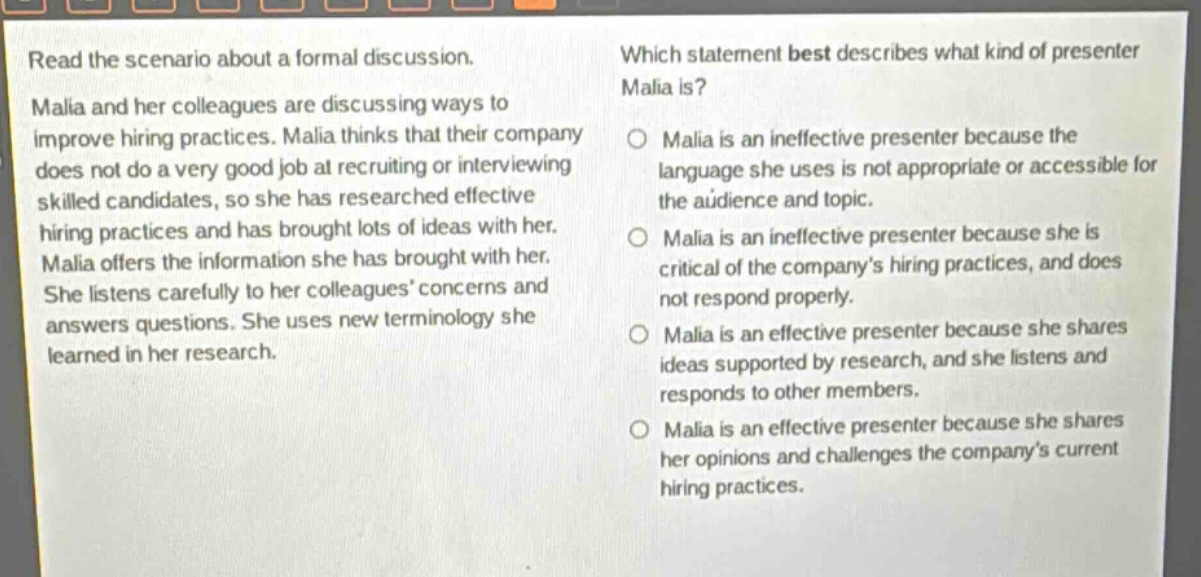 read the scenario about a formal discussion. malia and her colleagues are discussing ways to improve hiring practices. malia thinks that their company does not do a very good job at recruiting or interviewing skilled candidates, so she has researched effective hiring practices and has brought lots of ideas with her. malia offers the information she has brought with her. she listens carefully to her colleagues’ concerns and answers questions. she uses new terminology she learned in her research. which statement best describes what kind of presenter malia is? malia is an ineffective presenter because the language she uses is not appropriate or accessible for the audience and topic. malia is an ineffective presenter because she is critical of the company’s hiring practices, and does not respond properly. malia is an effective presenter because she shares ideas supported by research, and she listens and responds to other members. malia is an effective presenter because she shares her opinions and challenges the company’s current hiring practices.